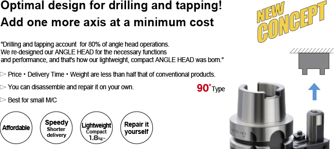 Drilling and tapping account for 80% of angle head operation.The Angle Head HALF was redesigned to achieve the necessary rigidity and accuracy, it allows; AFFORDABLE (Price : 1/2) QUICK DELIVERY (Lead Time : 1/2) LIGHTWEIGHT (Weight : 1/2)